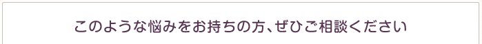 このような悩みをお持ちの方、ぜひご相談ください